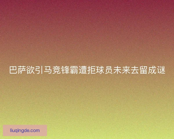 巴萨欲引马竞锋霸遭拒球员未来去留成谜