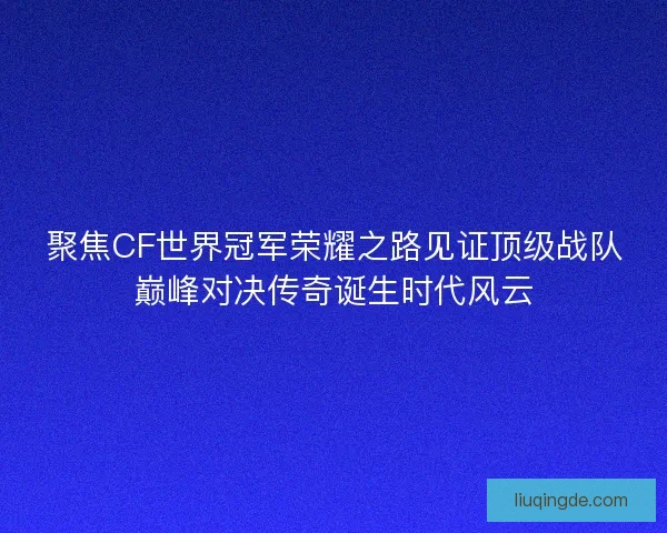 聚焦CF世界冠军荣耀之路见证顶级战队巅峰对决传奇诞生时代风云
