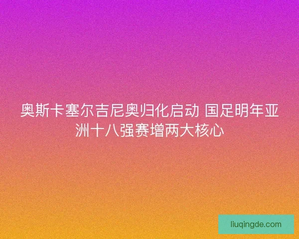 奥斯卡塞尔吉尼奥归化启动 国足明年亚洲十八强赛增两大核心