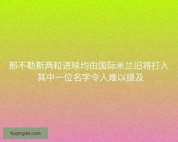 那不勒斯两粒进球均由国际米兰旧将打入 其中一位名字令人难以提及