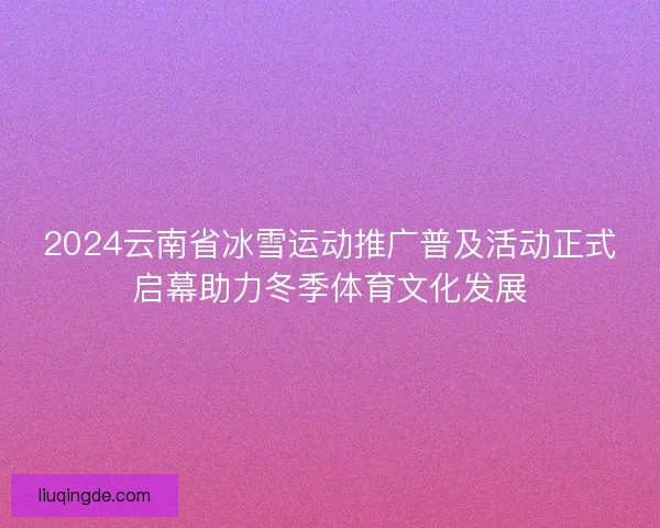 2024云南省冰雪运动推广普及活动正式启幕助力冬季体育文化发展